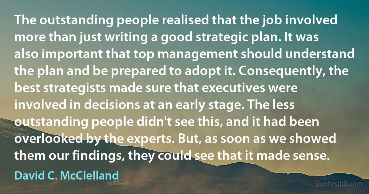 The outstanding people realised that the job involved more than just writing a good strategic plan. It was also important that top management should understand the plan and be prepared to adopt it. Consequently, the best strategists made sure that executives were involved in decisions at an early stage. The less outstanding people didn't see this, and it had been overlooked by the experts. But, as soon as we showed them our findings, they could see that it made sense. (David C. McClelland)