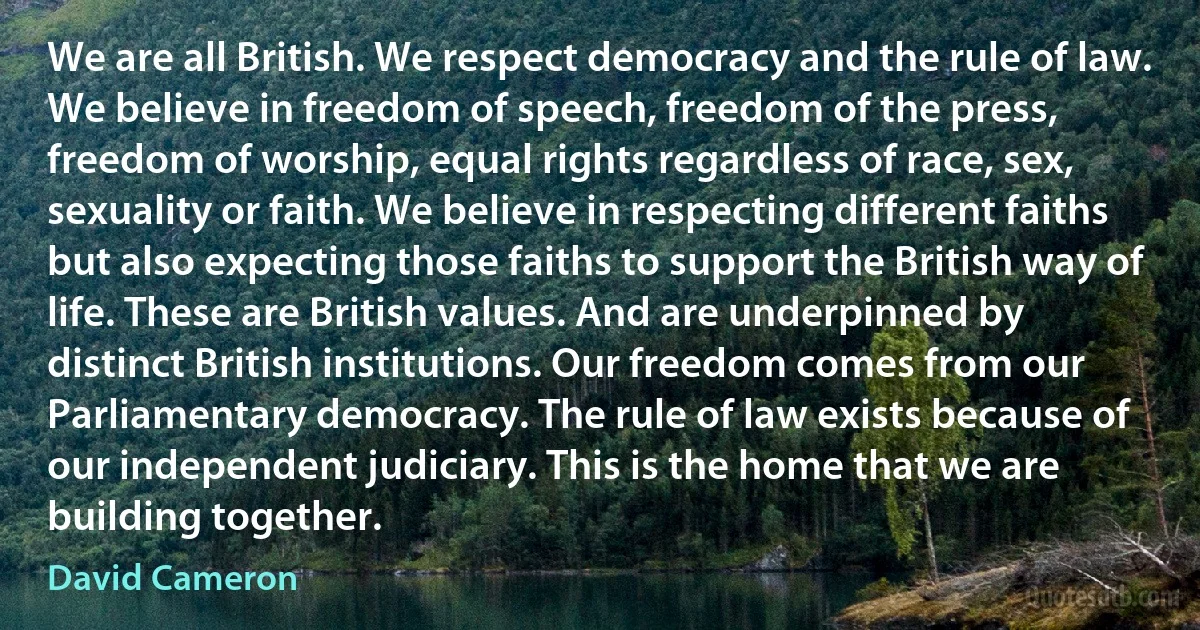 We are all British. We respect democracy and the rule of law. We believe in freedom of speech, freedom of the press, freedom of worship, equal rights regardless of race, sex, sexuality or faith. We believe in respecting different faiths but also expecting those faiths to support the British way of life. These are British values. And are underpinned by distinct British institutions. Our freedom comes from our Parliamentary democracy. The rule of law exists because of our independent judiciary. This is the home that we are building together. (David Cameron)