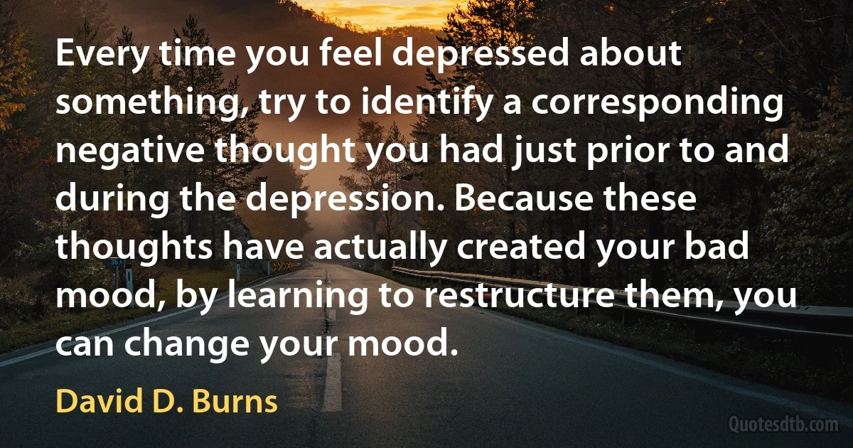 Every time you feel depressed about something, try to identify a corresponding negative thought you had just prior to and during the depression. Because these thoughts have actually created your bad mood, by learning to restructure them, you can change your mood. (David D. Burns)