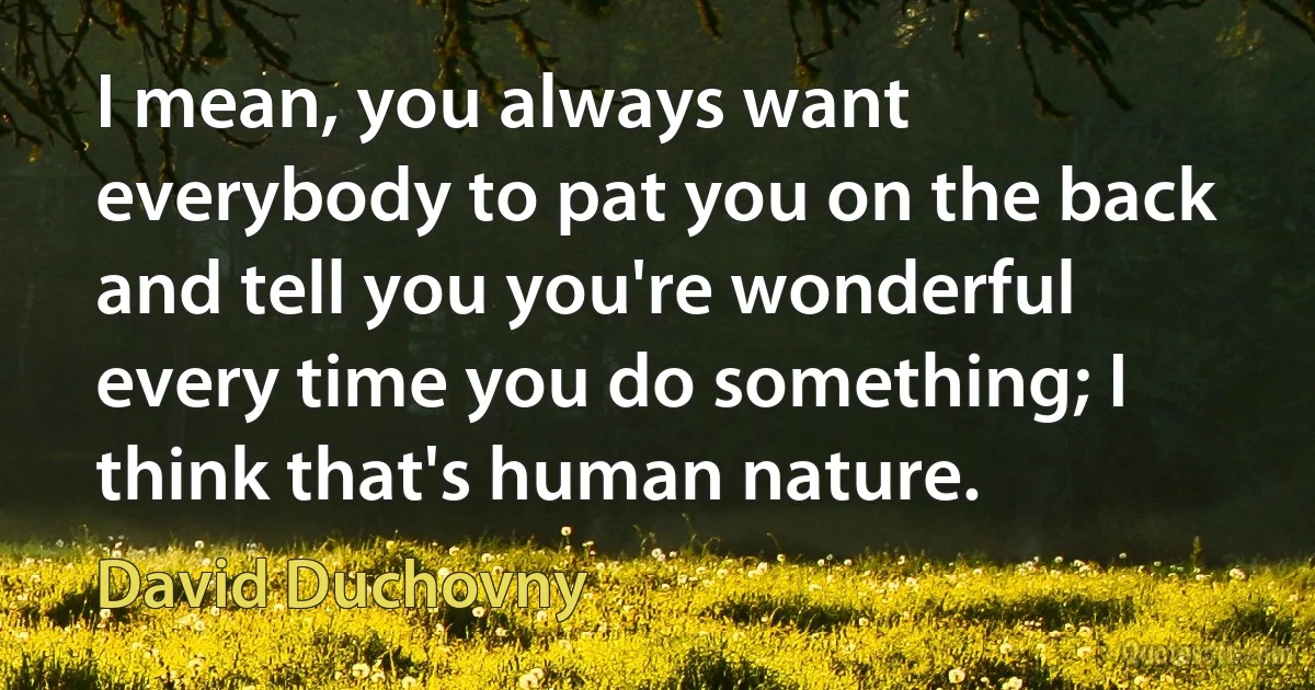 I mean, you always want everybody to pat you on the back and tell you you're wonderful every time you do something; I think that's human nature. (David Duchovny)