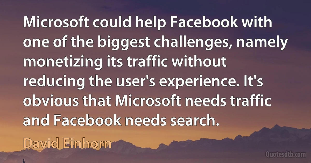 Microsoft could help Facebook with one of the biggest challenges, namely monetizing its traffic without reducing the user's experience. It's obvious that Microsoft needs traffic and Facebook needs search. (David Einhorn)