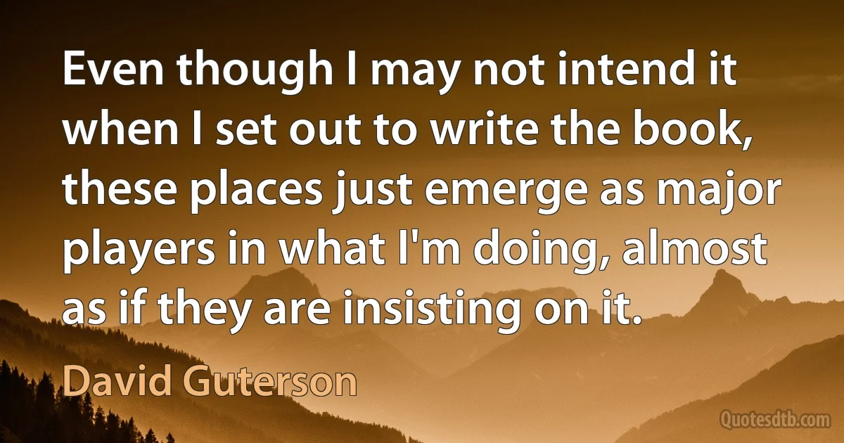 Even though I may not intend it when I set out to write the book, these places just emerge as major players in what I'm doing, almost as if they are insisting on it. (David Guterson)