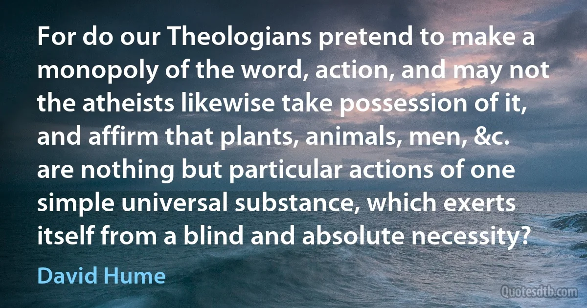 For do our Theologians pretend to make a monopoly of the word, action, and may not the atheists likewise take possession of it, and affirm that plants, animals, men, &c. are nothing but particular actions of one simple universal substance, which exerts itself from a blind and absolute necessity? (David Hume)