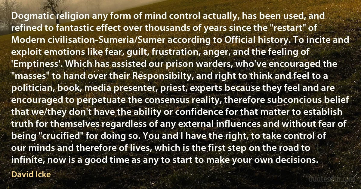 Dogmatic religion any form of mind control actually, has been used, and refined to fantastic effect over thousands of years since the "restart" of Modern civilisation-Sumeria/Sumer according to Official history. To incite and exploit emotions like fear, guilt, frustration, anger, and the feeling of 'Emptiness'. Which has assisted our prison warders, who've encouraged the "masses" to hand over their Responsibilty, and right to think and feel to a politician, book, media presenter, priest, experts because they feel and are encouraged to perpetuate the consensus reality, therefore subconcious belief that we/they don't have the ability or confidence for that matter to establish truth for themselves regardless of any external influences and without fear of being "crucified" for doing so. You and I have the right, to take control of our minds and therefore of lives, which is the first step on the road to infinite, now is a good time as any to start to make your own decisions. (David Icke)