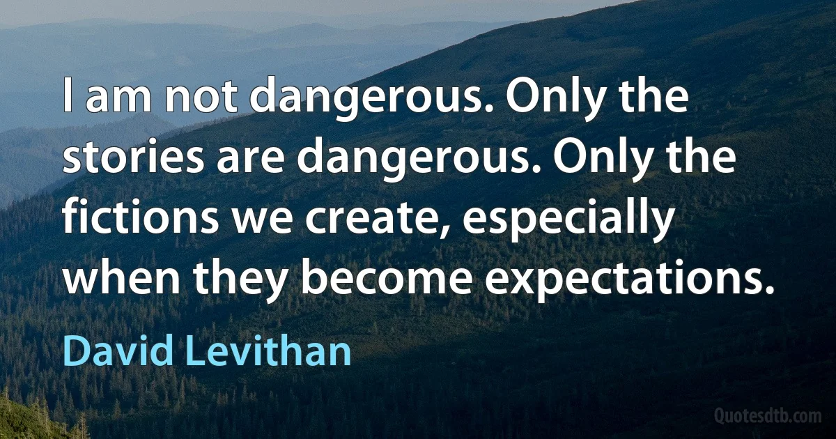 I am not dangerous. Only the stories are dangerous. Only the fictions we create, especially when they become expectations. (David Levithan)