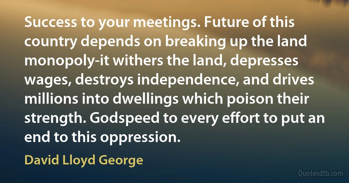 Success to your meetings. Future of this country depends on breaking up the land monopoly-it withers the land, depresses wages, destroys independence, and drives millions into dwellings which poison their strength. Godspeed to every effort to put an end to this oppression. (David Lloyd George)