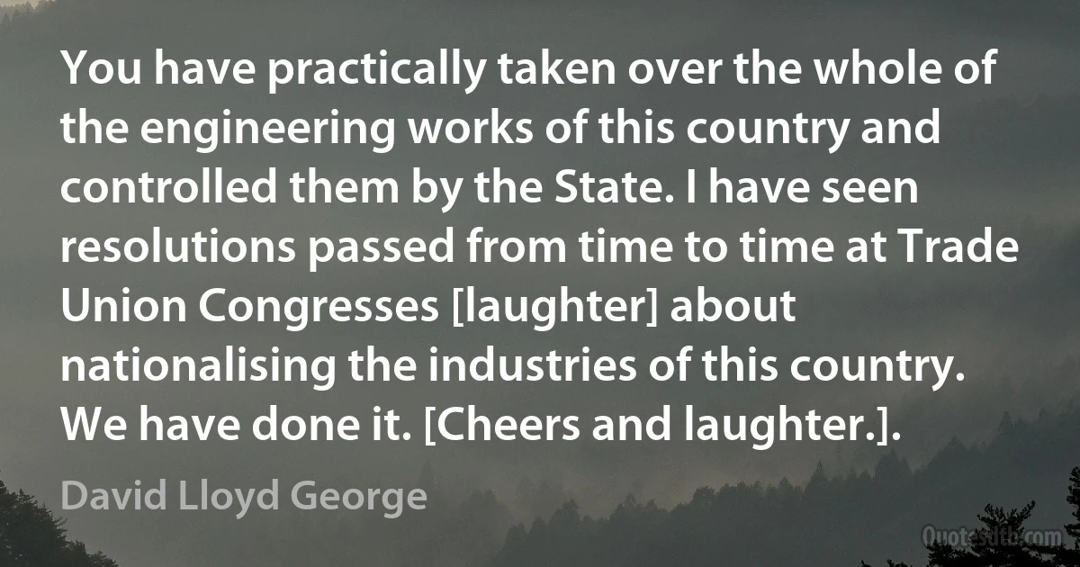 You have practically taken over the whole of the engineering works of this country and controlled them by the State. I have seen resolutions passed from time to time at Trade Union Congresses [laughter] about nationalising the industries of this country. We have done it. [Cheers and laughter.]. (David Lloyd George)