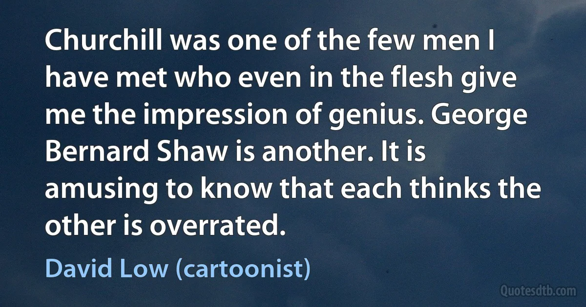 Churchill was one of the few men I have met who even in the flesh give me the impression of genius. George Bernard Shaw is another. It is amusing to know that each thinks the other is overrated. (David Low (cartoonist))