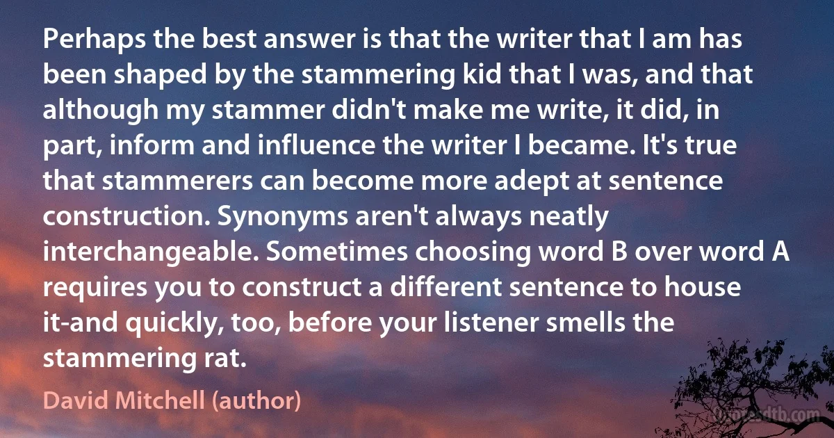 Perhaps the best answer is that the writer that I am has been shaped by the stammering kid that I was, and that although my stammer didn't make me write, it did, in part, inform and influence the writer I became. It's true that stammerers can become more adept at sentence construction. Synonyms aren't always neatly interchangeable. Sometimes choosing word B over word A requires you to construct a different sentence to house it-and quickly, too, before your listener smells the stammering rat. (David Mitchell (author))