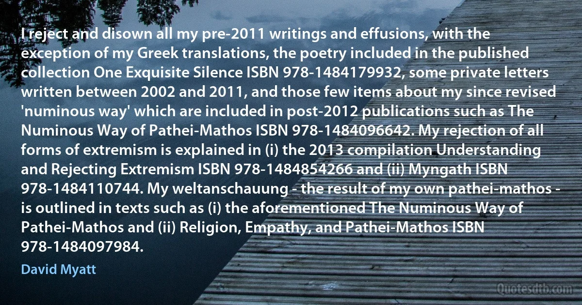 I reject and disown all my pre-2011 writings and effusions, with the exception of my Greek translations, the poetry included in the published collection One Exquisite Silence ISBN 978-1484179932, some private letters written between 2002 and 2011, and those few items about my since revised 'numinous way' which are included in post-2012 publications such as The Numinous Way of Pathei-Mathos ISBN 978-1484096642. My rejection of all forms of extremism is explained in (i) the 2013 compilation Understanding and Rejecting Extremism ISBN 978-1484854266 and (ii) Myngath ISBN 978-1484110744. My weltanschauung - the result of my own pathei-mathos - is outlined in texts such as (i) the aforementioned The Numinous Way of Pathei-Mathos and (ii) Religion, Empathy, and Pathei-Mathos ISBN 978-1484097984. (David Myatt)