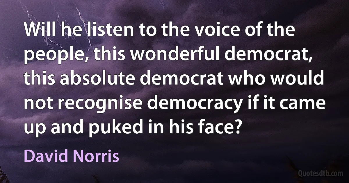 Will he listen to the voice of the people, this wonderful democrat, this absolute democrat who would not recognise democracy if it came up and puked in his face? (David Norris)