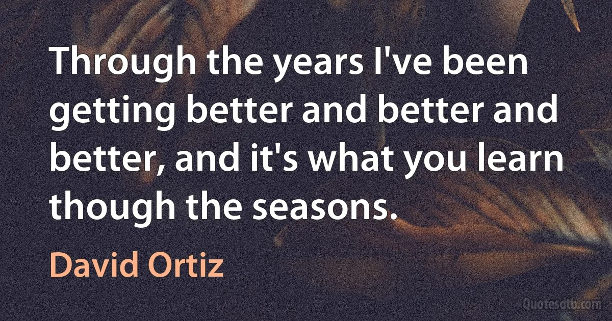 Through the years I've been getting better and better and better, and it's what you learn though the seasons. (David Ortiz)