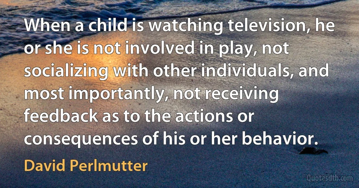 When a child is watching television, he or she is not involved in play, not socializing with other individuals, and most importantly, not receiving feedback as to the actions or consequences of his or her behavior. (David Perlmutter)