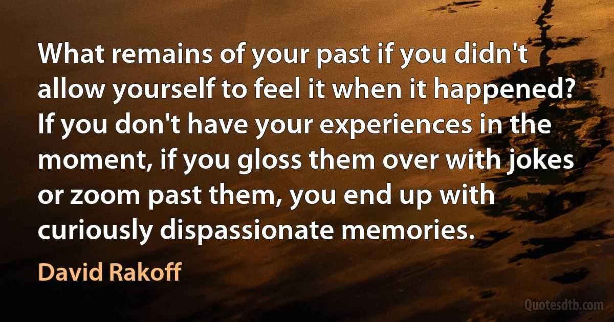 What remains of your past if you didn't allow yourself to feel it when it happened? If you don't have your experiences in the moment, if you gloss them over with jokes or zoom past them, you end up with curiously dispassionate memories. (David Rakoff)