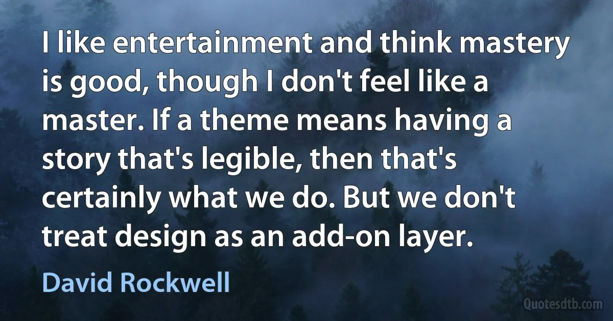 I like entertainment and think mastery is good, though I don't feel like a master. If a theme means having a story that's legible, then that's certainly what we do. But we don't treat design as an add-on layer. (David Rockwell)