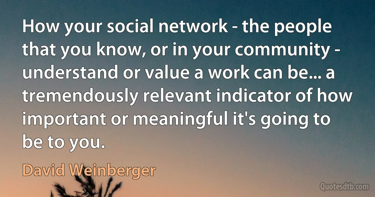 How your social network - the people that you know, or in your community - understand or value a work can be... a tremendously relevant indicator of how important or meaningful it's going to be to you. (David Weinberger)