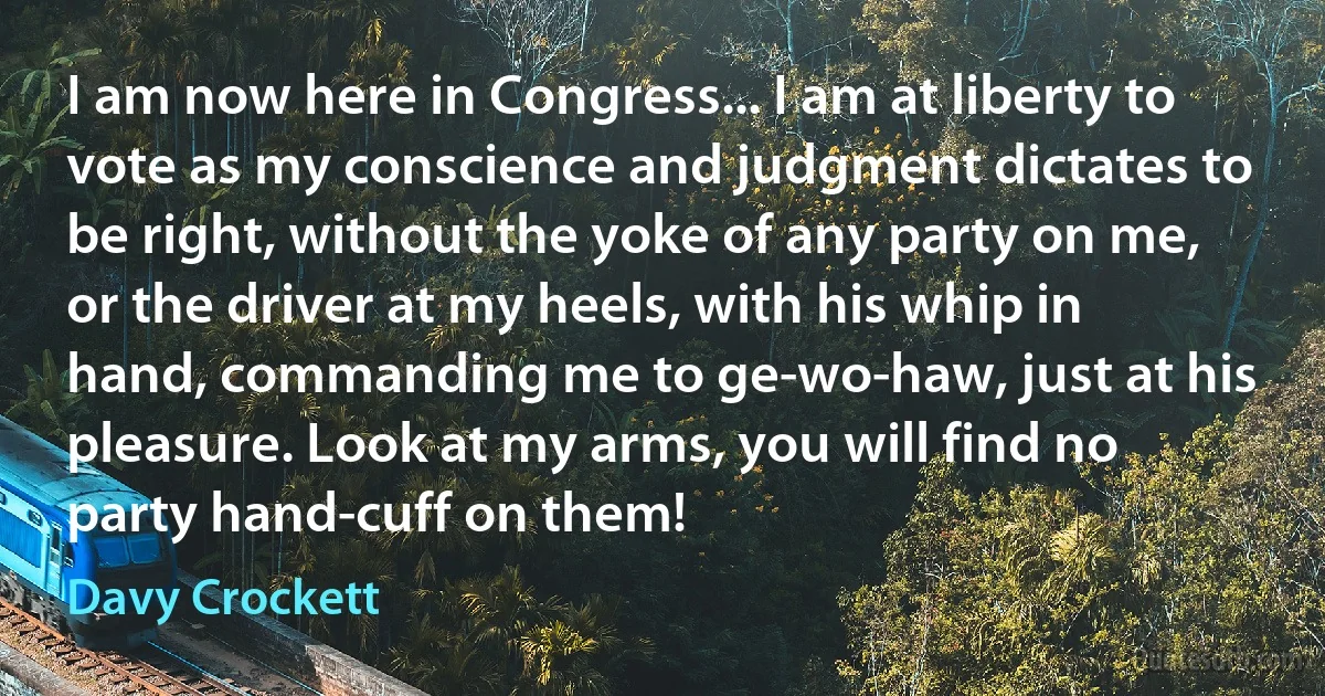 I am now here in Congress... I am at liberty to vote as my conscience and judgment dictates to be right, without the yoke of any party on me, or the driver at my heels, with his whip in hand, commanding me to ge-wo-haw, just at his pleasure. Look at my arms, you will find no party hand-cuff on them! (Davy Crockett)