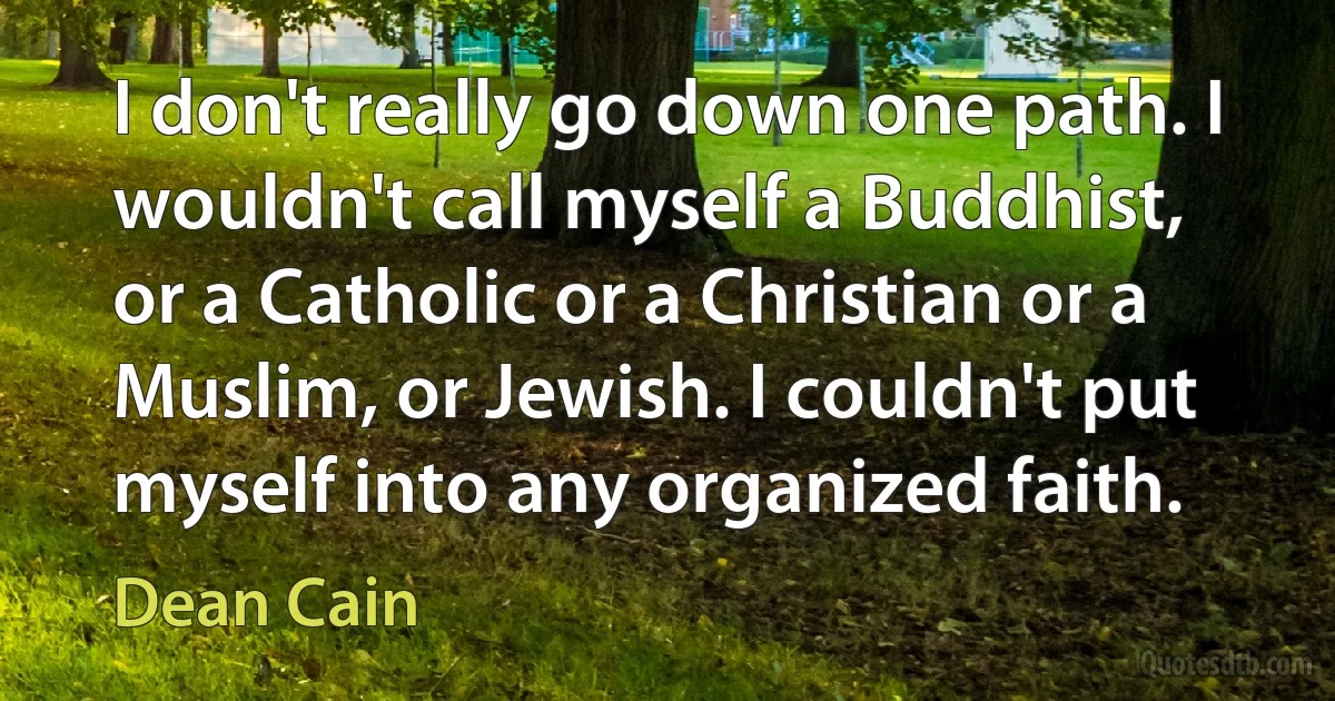 I don't really go down one path. I wouldn't call myself a Buddhist, or a Catholic or a Christian or a Muslim, or Jewish. I couldn't put myself into any organized faith. (Dean Cain)