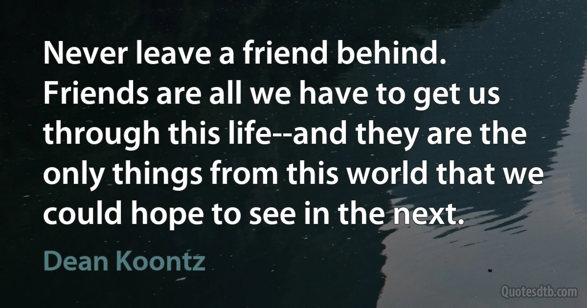 Never leave a friend behind. Friends are all we have to get us through this life--and they are the only things from this world that we could hope to see in the next. (Dean Koontz)