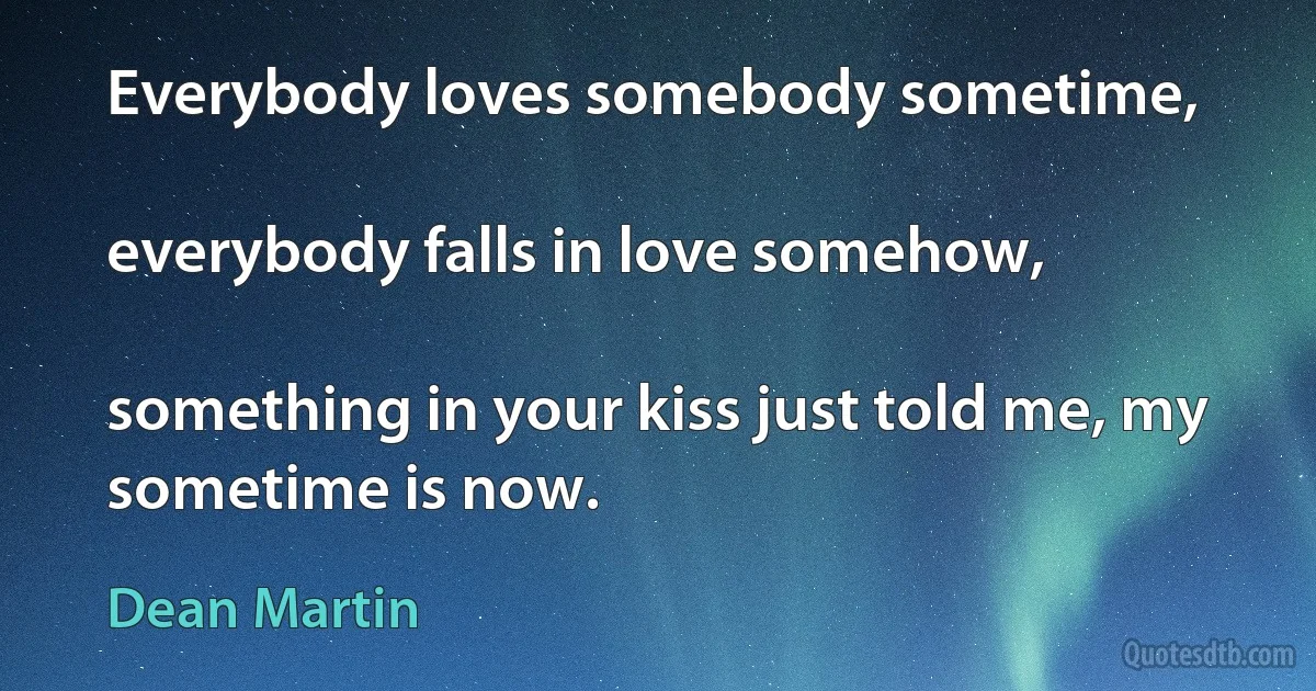 Everybody loves somebody sometime,

everybody falls in love somehow,

something in your kiss just told me, my sometime is now. (Dean Martin)