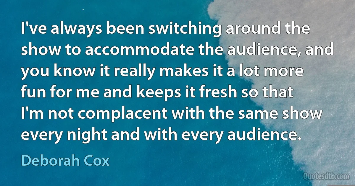 I've always been switching around the show to accommodate the audience, and you know it really makes it a lot more fun for me and keeps it fresh so that I'm not complacent with the same show every night and with every audience. (Deborah Cox)