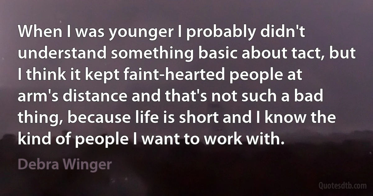 When I was younger I probably didn't understand something basic about tact, but I think it kept faint-hearted people at arm's distance and that's not such a bad thing, because life is short and I know the kind of people I want to work with. (Debra Winger)