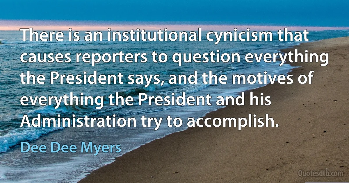 There is an institutional cynicism that causes reporters to question everything the President says, and the motives of everything the President and his Administration try to accomplish. (Dee Dee Myers)