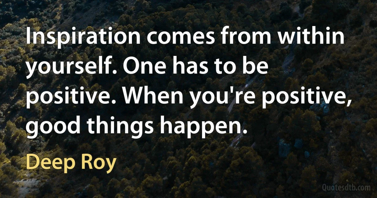 Inspiration comes from within yourself. One has to be positive. When you're positive, good things happen. (Deep Roy)