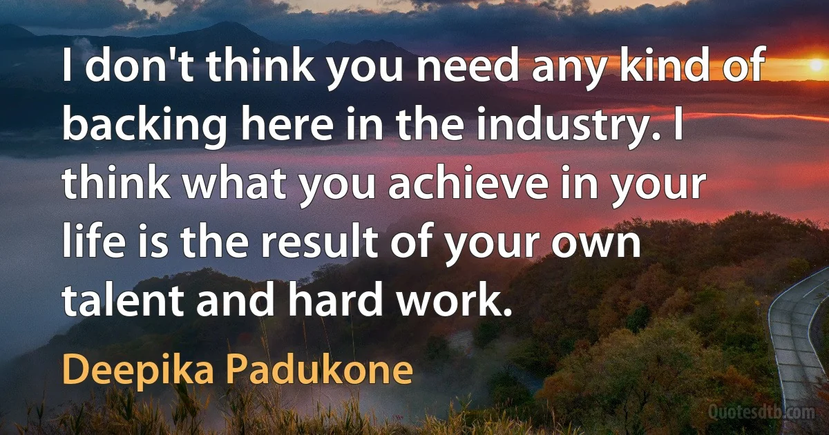 I don't think you need any kind of backing here in the industry. I think what you achieve in your life is the result of your own talent and hard work. (Deepika Padukone)