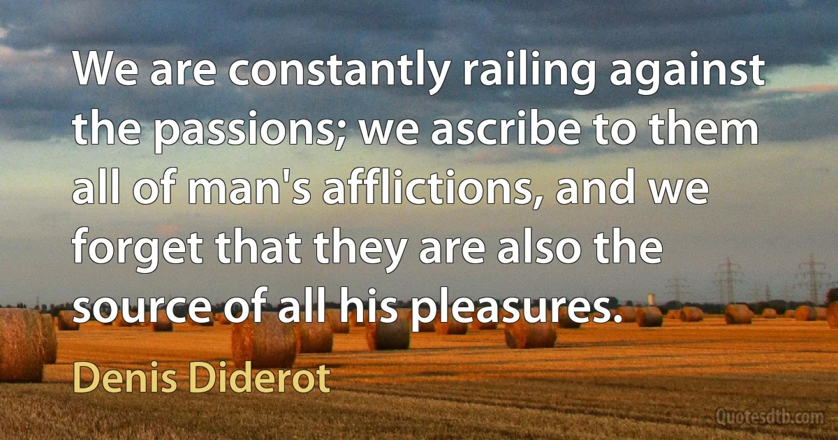 We are constantly railing against the passions; we ascribe to them all of man's afflictions, and we forget that they are also the source of all his pleasures. (Denis Diderot)