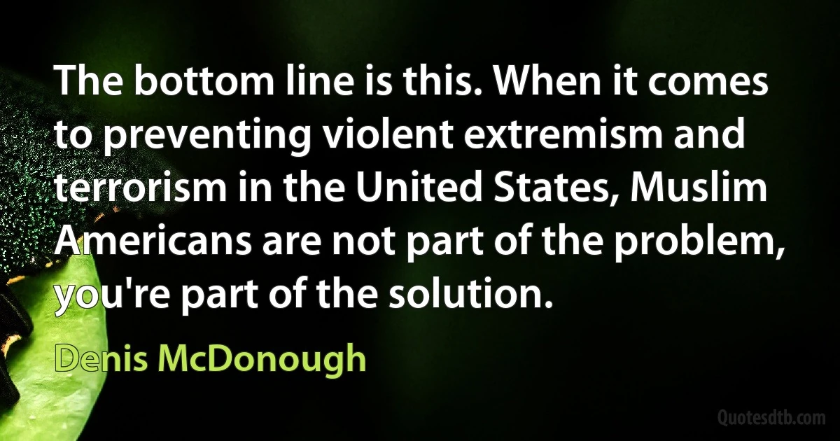 The bottom line is this. When it comes to preventing violent extremism and terrorism in the United States, Muslim Americans are not part of the problem, you're part of the solution. (Denis McDonough)