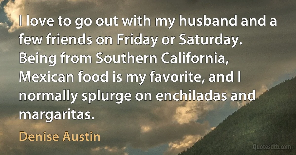 I love to go out with my husband and a few friends on Friday or Saturday. Being from Southern California, Mexican food is my favorite, and I normally splurge on enchiladas and margaritas. (Denise Austin)