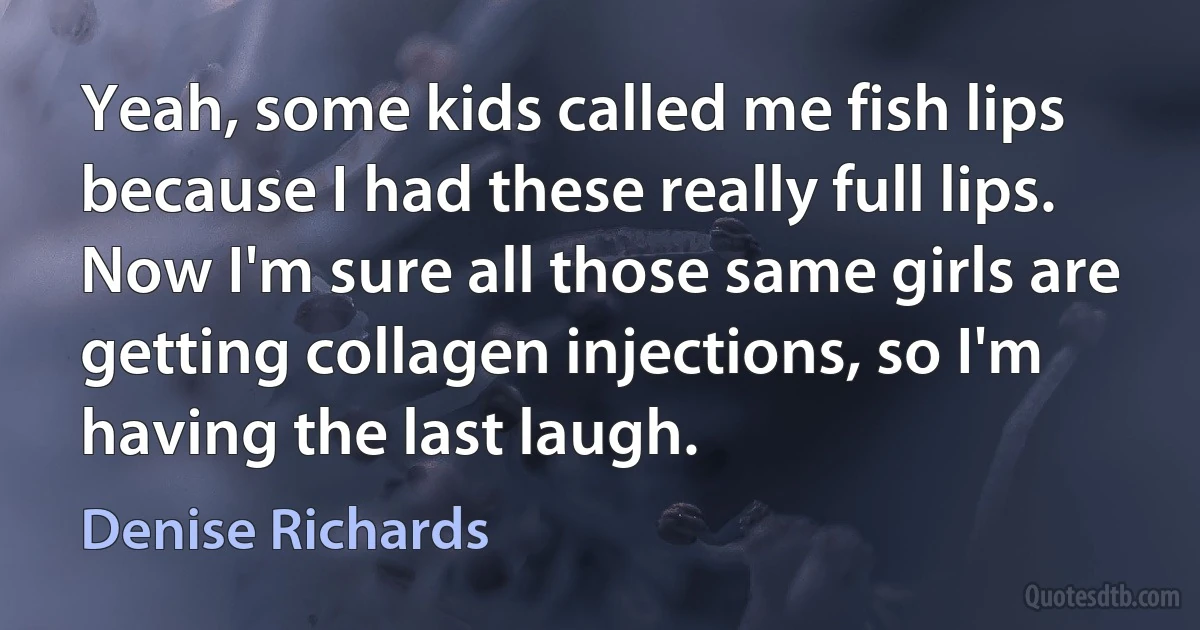 Yeah, some kids called me fish lips because I had these really full lips. Now I'm sure all those same girls are getting collagen injections, so I'm having the last laugh. (Denise Richards)