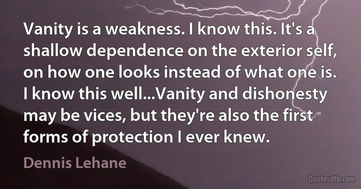 Vanity is a weakness. I know this. It's a shallow dependence on the exterior self, on how one looks instead of what one is. I know this well...Vanity and dishonesty may be vices, but they're also the first forms of protection I ever knew. (Dennis Lehane)