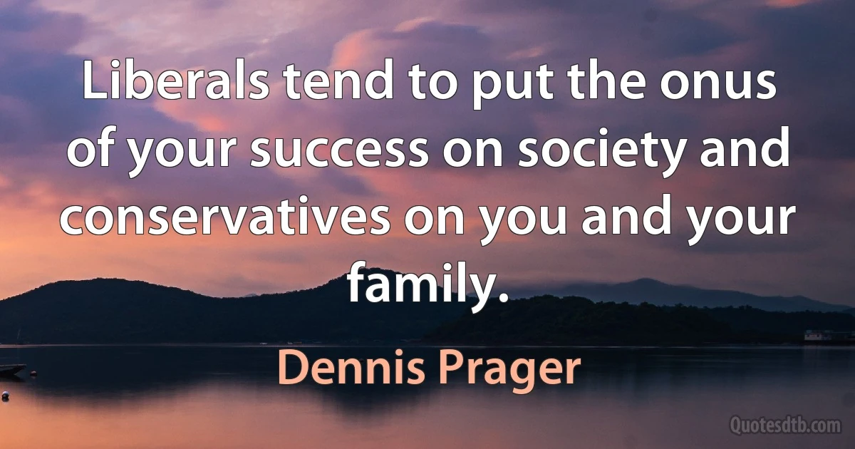 Liberals tend to put the onus of your success on society and conservatives on you and your family. (Dennis Prager)