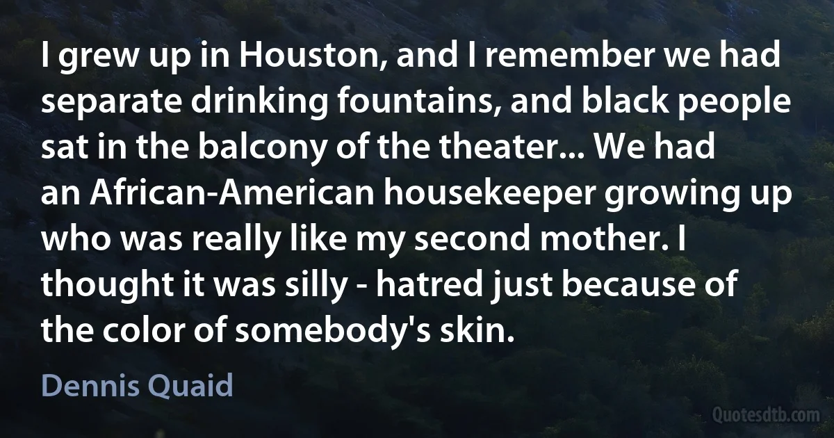 I grew up in Houston, and I remember we had separate drinking fountains, and black people sat in the balcony of the theater... We had an African-American housekeeper growing up who was really like my second mother. I thought it was silly - hatred just because of the color of somebody's skin. (Dennis Quaid)