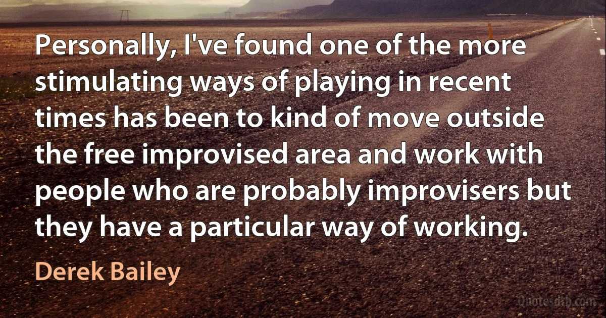 Personally, I've found one of the more stimulating ways of playing in recent times has been to kind of move outside the free improvised area and work with people who are probably improvisers but they have a particular way of working. (Derek Bailey)