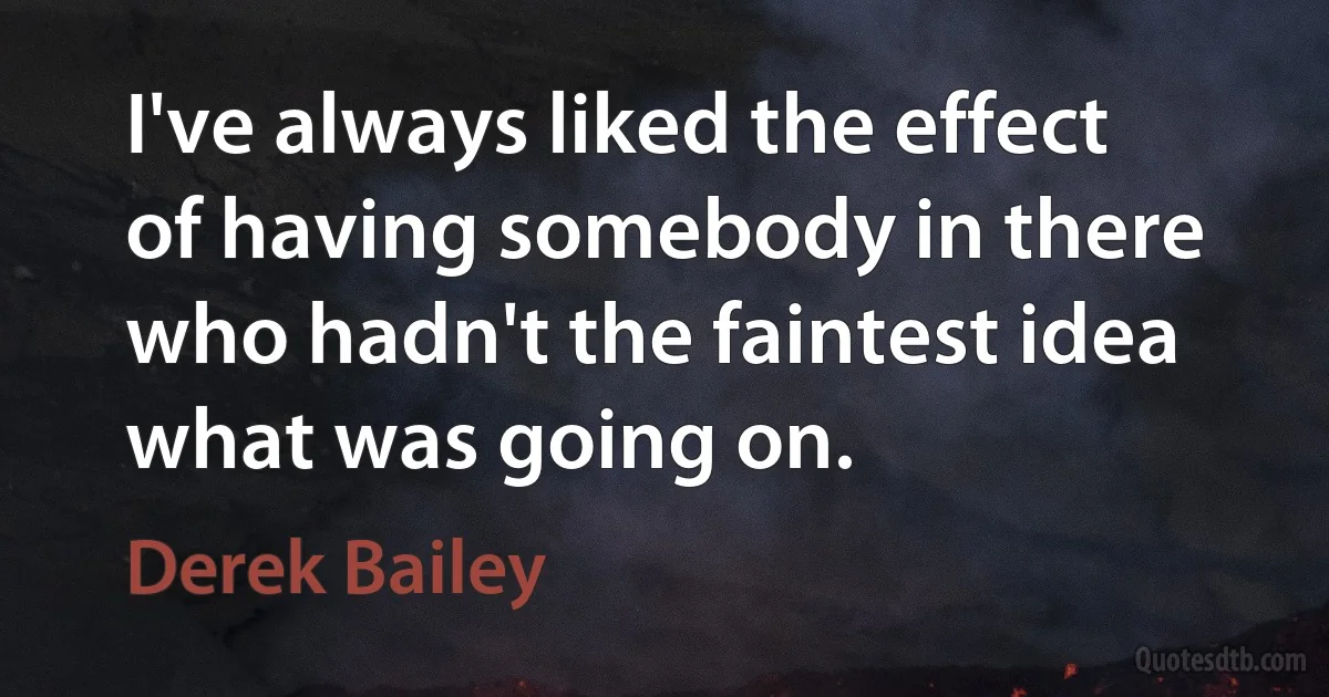 I've always liked the effect of having somebody in there who hadn't the faintest idea what was going on. (Derek Bailey)