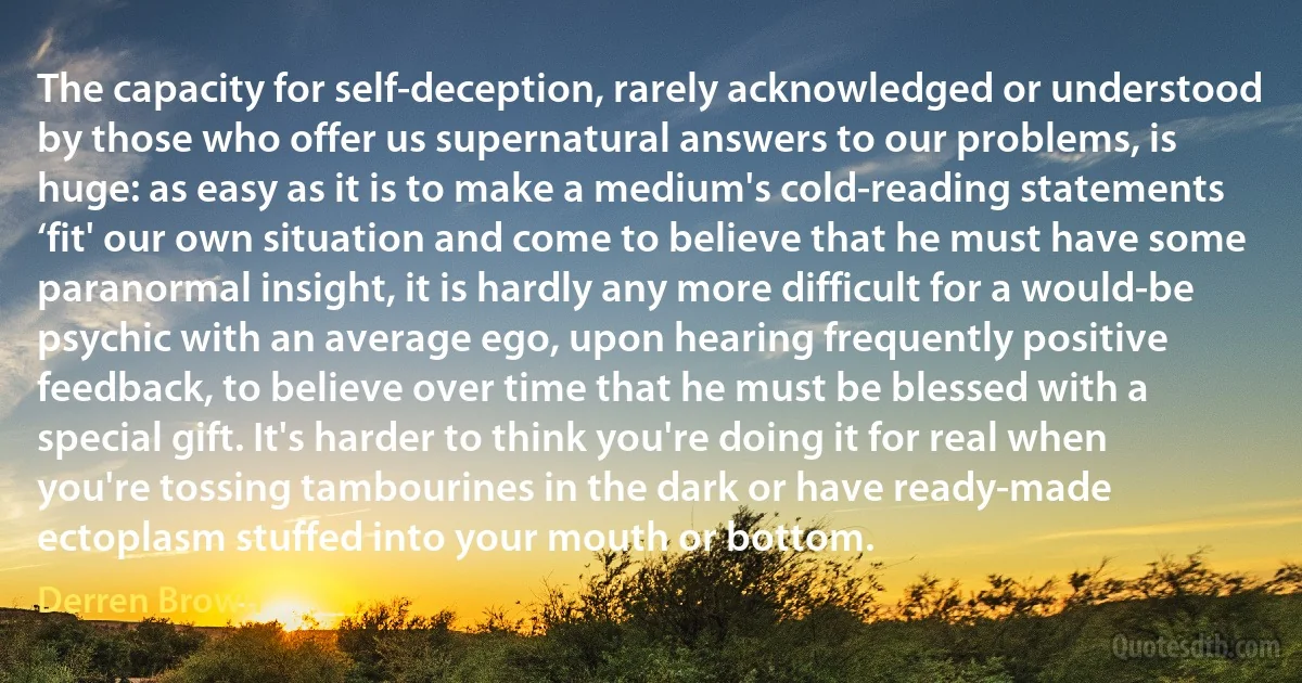 The capacity for self-deception, rarely acknowledged or understood by those who offer us supernatural answers to our problems, is huge: as easy as it is to make a medium's cold-reading statements ‘fit' our own situation and come to believe that he must have some paranormal insight, it is hardly any more difficult for a would-be psychic with an average ego, upon hearing frequently positive feedback, to believe over time that he must be blessed with a special gift. It's harder to think you're doing it for real when you're tossing tambourines in the dark or have ready-made ectoplasm stuffed into your mouth or bottom. (Derren Brown)