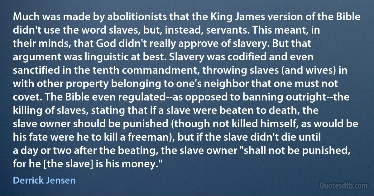 Much was made by abolitionists that the King James version of the Bible didn't use the word slaves, but, instead, servants. This meant, in their minds, that God didn't really approve of slavery. But that argument was linguistic at best. Slavery was codified and even sanctified in the tenth commandment, throwing slaves (and wives) in with other property belonging to one's neighbor that one must not covet. The Bible even regulated--as opposed to banning outright--the killing of slaves, stating that if a slave were beaten to death, the slave owner should be punished (though not killed himself, as would be his fate were he to kill a freeman), but if the slave didn't die until a day or two after the beating, the slave owner "shall not be punished, for he [the slave] is his money." (Derrick Jensen)