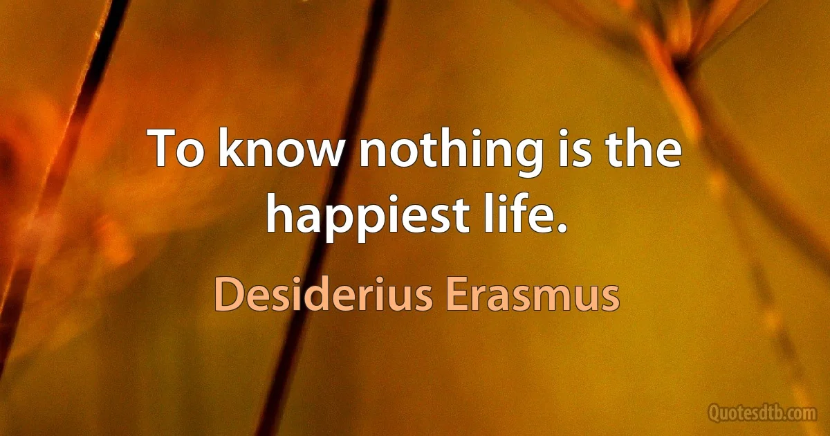 To know nothing is the happiest life. (Desiderius Erasmus)