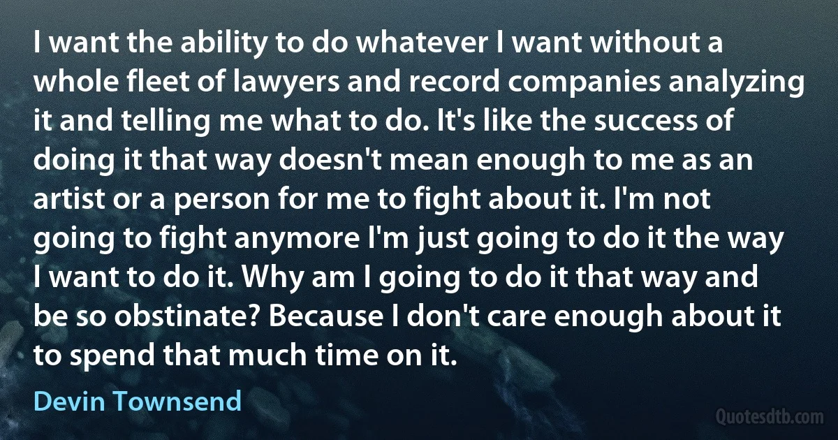 I want the ability to do whatever I want without a whole fleet of lawyers and record companies analyzing it and telling me what to do. It's like the success of doing it that way doesn't mean enough to me as an artist or a person for me to fight about it. I'm not going to fight anymore I'm just going to do it the way I want to do it. Why am I going to do it that way and be so obstinate? Because I don't care enough about it to spend that much time on it. (Devin Townsend)