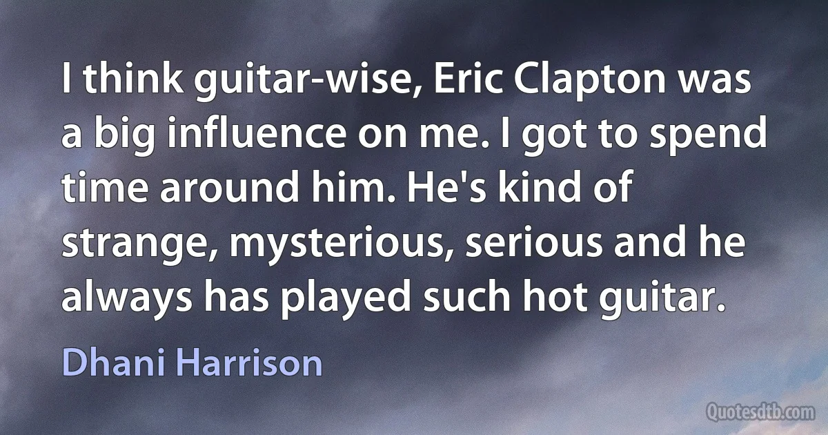 I think guitar-wise, Eric Clapton was a big influence on me. I got to spend time around him. He's kind of strange, mysterious, serious and he always has played such hot guitar. (Dhani Harrison)