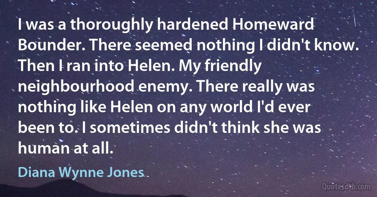 I was a thoroughly hardened Homeward Bounder. There seemed nothing I didn't know.
Then I ran into Helen. My friendly neighbourhood enemy. There really was nothing like Helen on any world I'd ever been to. I sometimes didn't think she was human at all. (Diana Wynne Jones)