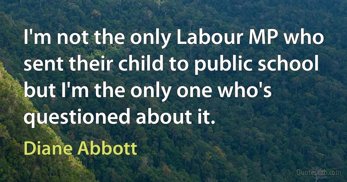 I'm not the only Labour MP who sent their child to public school but I'm the only one who's questioned about it. (Diane Abbott)