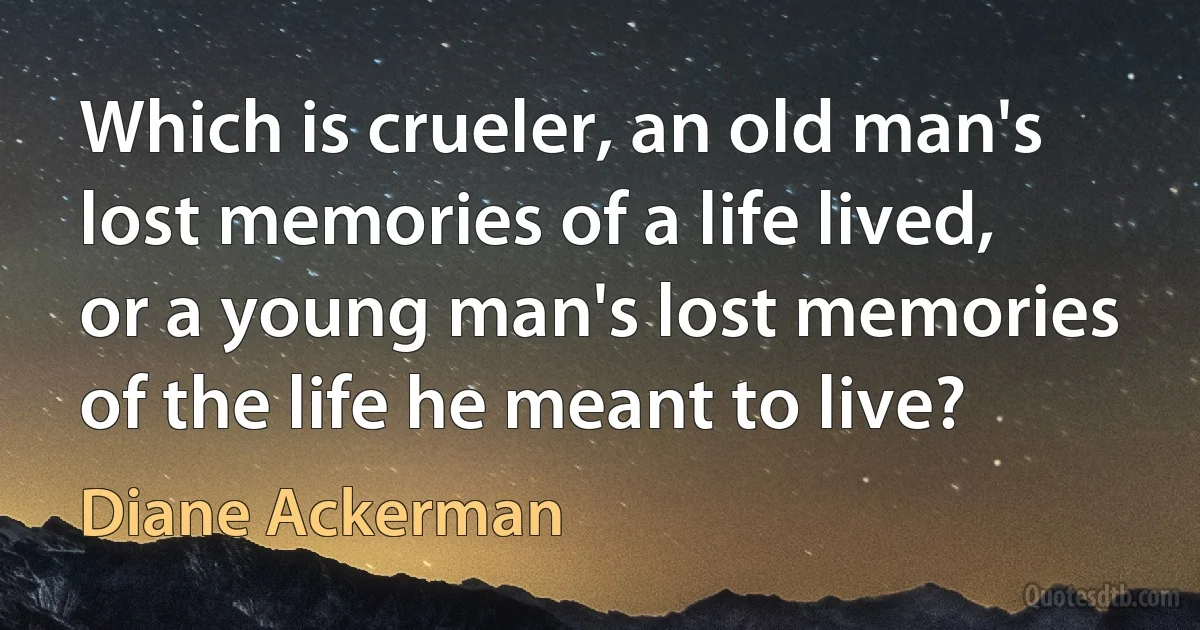 Which is crueler, an old man's lost memories of a life lived, or a young man's lost memories of the life he meant to live? (Diane Ackerman)