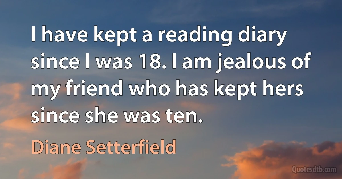 I have kept a reading diary since I was 18. I am jealous of my friend who has kept hers since she was ten. (Diane Setterfield)