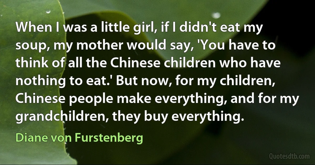 When I was a little girl, if I didn't eat my soup, my mother would say, 'You have to think of all the Chinese children who have nothing to eat.' But now, for my children, Chinese people make everything, and for my grandchildren, they buy everything. (Diane von Furstenberg)