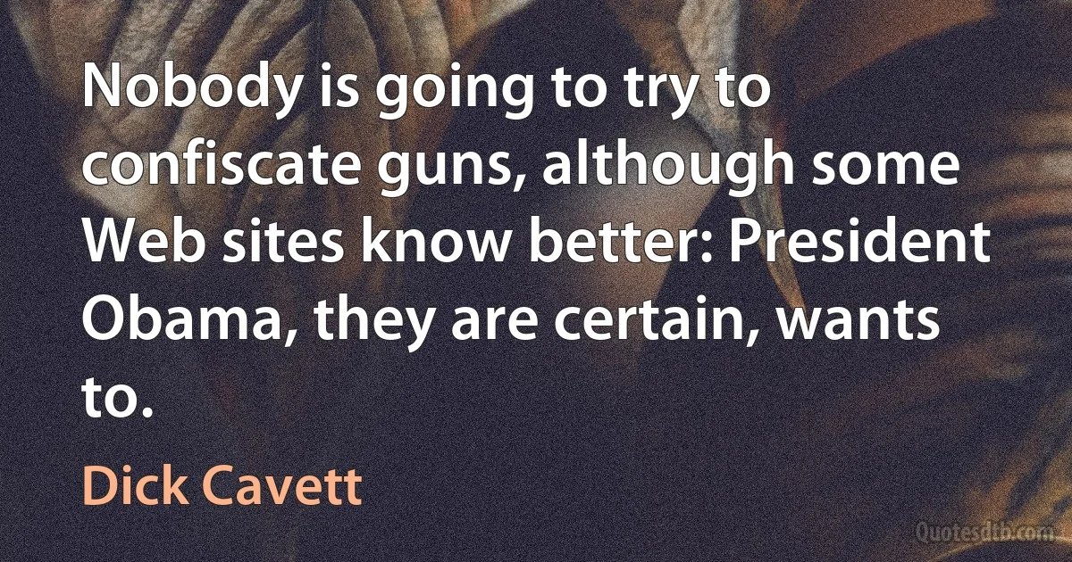 Nobody is going to try to confiscate guns, although some Web sites know better: President Obama, they are certain, wants to. (Dick Cavett)