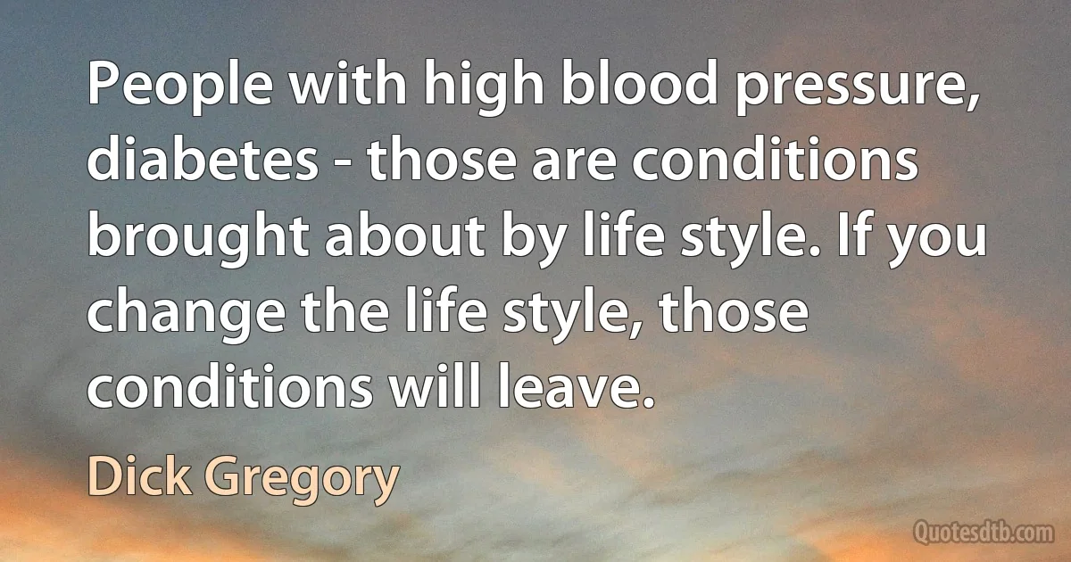 People with high blood pressure, diabetes - those are conditions brought about by life style. If you change the life style, those conditions will leave. (Dick Gregory)